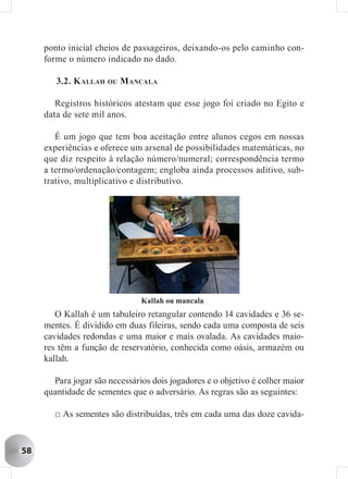 ponto inicial cheios de passageiros, deixando-os pelo caminho con-
     forme o número indicado no dado.

        3.2. K ALLAH OU M ANCALA

        Registros históricos atestam que esse jogo foi criado no Egito e
     data de sete mil anos.

        É um jogo que tem boa aceitação entre alunos cegos em nossas
     experiências e oferece um arsenal de possibilidades matemáticas, no
     que diz respeito à relação número/numeral; correspondência termo
     a termo/ordenação/contagem; engloba ainda processos aditivo, sub-
     trativo, multiplicativo e distributivo.




                               Kallah ou mancala
        O Kallah é um tabuleiro retangular contendo 14 cavidades e 36 se-
     mentes. É dividido em duas fileiras, sendo cada uma composta de seis
     cavidades redondas e uma maior e mais ovalada. As cavidades maio-
     res têm a função de reservatório, conhecida como oásis, armazém ou
     kallah.

       Para jogar são necessários dois jogadores e o objetivo é colher maior
     quantidade de sementes que o adversário. As regras são as seguintes:

       □ As sementes são distribuídas, três em cada uma das doze cavida-


58
 