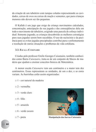 da criação de um tabuleiro com tampas coladas representando as cavi-
     dades, caixas de ovos ou caixas de maçãs e sementes, que para crianças
     menores não devem ser tão pequenas.

        O Kallah é um jogo que exige da criança movimentos calculados,
     concentração, antecipação da sua jogada e das conseqüências dela em
     todo o movimento do tabuleiro, exigindo uma parcela de esforço indivi-
     dual. Somente jogando, as crianças descobrirão as melhores estratégias
     para suas jogadas serem bem sucedidas. O uso do raciocínio e da paci-
     ência para se evitar jogadas precipitadas contribui para o enfrentamento
     e resolução de outras situações e problemas da vida cotidiana.

        3.3. ESCALA CUISENAIRE

        Criadas pelo professor Emile-Georges Cuisenaire, também conheci-
     das como Barra Cuisenaire, trata-se de um conjunto de blocos de ma-
     deira que ajudam a ensinar conceitos básicos de Matemática.

        A menor escala Cuisenaire tem um centímetro e a maior tem dez
     centímetros. Essas representam as unidades, de um a dez, e as cores
     variam. As barrinhas estão assim organizadas:

       □ 1 - cor natural da madeira

       □ 2 - vermelha

       □ 3 - verde claro

       □ 4 - lilás

       □ 5 - amarela

       □ 6 - verde escuro

       □ 7 - preta                       Manipulação das barras Cuisenaire


60
 