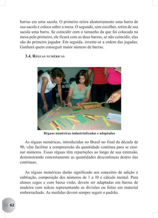 barras em uma sacola. O primeiro retira aleatoriamente uma barra de
     sua sacola e coloca sobre a mesa. O segundo, sem escolher, retira de sua
     sacola uma barra. Se coincidir com o tamanho da que foi colocada na
     mesa pelo primeiro, ele ficará com as duas barras, se não coincidir, elas
     são do primeiro jogador. Em seguida, inverte-se a ordem das jogadas.
     Ganhará quem conseguir maior número de barras.

        3.4. R ÉGUAS NUMÉRICAS




                   Réguas numéricas industrializadas e adaptadas

        As réguas numéricas, introduzidas no Brasil no final da década de
     90, vêm facilitar a compreensão da quantidade contínua para se ensi-
     nar números. Essas réguas têm repartições ao longo de sua extensão,
     demonstrando concretamente as quantidades descontínuas dentro das
     contínuas.

        As réguas numéricas darão significado aos conceitos de adição e
     subtração, composição dos números de 1 a 10 e cálculo mental. Para
     alunos cegos e com baixa visão, devem ser adaptadas em barras de
     madeira com sulcos representando as divisões ou feitas em material
     emborrachado. As medidas devem sempre seguir o padrão.


62
 