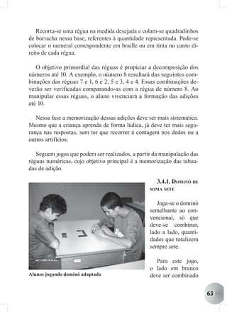 Recorta-se uma régua na medida desejada e colam-se quadradinhos
de borracha nessa base, referentes à quantidade representada. Pode-se
colocar o numeral correspondente em braille ou em tinta no canto di-
reito de cada régua.

   O objetivo primordial das réguas é propiciar a decomposição dos
números até 10. A exemplo, o número 8 resultará das seguintes com-
binações das réguas 7 e 1, 6 e 2, 5 e 3, 4 e 4. Essas combinações de-
verão ser verificadas comparando-as com a régua de número 8. Ao
manipular essas réguas, o aluno vivenciará a formação das adições
até 10.

   Nessa fase a memorização dessas adições deve ser mais sistemática.
Mesmo que a criança aprenda de forma lúdica, já deve ter mais segu-
rança nas respostas, sem ter que recorrer à contagem nos dedos ou a
outros artifícios.

   Seguem jogos que podem ser realizados, a partir da manipulação das
réguas numéricas, cujo objetivo principal é a memorização das tabua-
das de adição.

                                                    3.4.1. DOMINÓ DE
                                                 SOMA SETE


                                                    Joga-se o dominó
                                                 semelhante ao con-
                                                 vencional, só que
                                                 deve-se combinar,
                                                 lado a lado, quanti-
                                                 dades que totalizem
                                                 sempre sete.

                                                    Para este jogo,
                                                 o lado em branco
Alunos jogando dominó adaptado                   deve ser combinado


                                                                        63
 