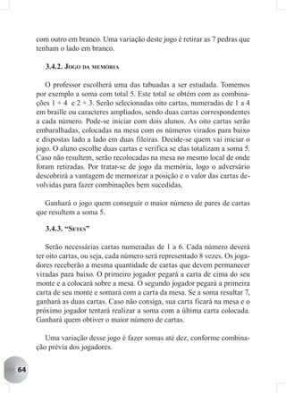 com outro em branco. Uma variação deste jogo é retirar as 7 pedras que
     tenham o lado em branco.

        3.4.2. JOGO DA MEMÓRIA

        O professor escolherá uma das tabuadas a ser estudada. Tomemos
     por exemplo a soma com total 5. Este total se obtém com as combina-
     ções 1 + 4 e 2 + 3. Serão selecionadas oito cartas, numeradas de 1 a 4
     em braille ou caracteres ampliados, sendo duas cartas correspondentes
     a cada número. Pode-se iniciar com dois alunos. As oito cartas serão
     embaralhadas, colocadas na mesa com os números virados para baixo
     e dispostas lado a lado em duas fileiras. Decide-se quem vai iniciar o
     jogo. O aluno escolhe duas cartas e verifica se elas totalizam a soma 5.
     Caso não resultem, serão recolocadas na mesa no mesmo local de onde
     foram retiradas. Por tratar-se de jogo da memória, logo o adversário
     descobrirá a vantagem de memorizar a posição e o valor das cartas de-
     volvidas para fazer combinações bem sucedidas.

       Ganhará o jogo quem conseguir o maior número de pares de cartas
     que resultem a soma 5.

        3.4.3. “SETES”

         Serão necessárias cartas numeradas de 1 a 6. Cada número deverá
     ter oito cartas, ou seja, cada número será representado 8 vezes. Os joga-
     dores receberão a mesma quantidade de cartas que devem permanecer
     viradas para baixo. O primeiro jogador pegará a carta de cima do seu
     monte e a colocará sobre a mesa. O segundo jogador pegará a primeira
     carta de seu monte e somará com a carta da mesa. Se a soma resultar 7,
     ganhará as duas cartas. Caso não consiga, sua carta ficará na mesa e o
     próximo jogador tentará realizar a soma com a última carta colocada.
     Ganhará quem obtiver o maior número de cartas.

        Uma variação desse jogo é fazer somas até dez, conforme combina-
     ção prévia dos jogadores.


64
 