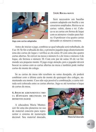 3.4.4. ROUBA-MONTE

                                         Será necessário um baralho
                                      comum adaptado em braille e em
                                      caracteres ampliados. Retira-se as
                                      cartas: valete, dama e rei. Colo-
                                      ca-se as cartas em forma de leque
                                      com os números virados para bai-
                                      xo. O professor vira quatro cartas
Jogo com cartas adaptadas             deixando os números à mostra.

   Antes de iniciar o jogo, combina-se qual tabuada será trabalhada, do
4 ao 10. Se for a tabuada do dez, o primeiro jogador pega aleatoriamente
uma das cartas do leque e verifica se ela soma 10 com uma das quatro
cartas abertas. Se estiver na mesa o número 6 e ele tirou o número 4 do
leque, ele formou o número 10. Com este par de soma 10 ele vai for-
mando seu pequeno monte. O jogo exige atenção, pois o jogador deverá
buscar as somas com as cartas abertas na mesa e também pode roubar
cartas do monte do colega.

   Se as cartas da mesa não resultam na soma desejada, ele poderá
combinar com a última carta do monte de quaisquer dos colegas, au-
mentando seu monte. Caso não seja possível a combinação, a carta reti-
rada será colocada entre as cartas abertas. Joga-se até terminar o leque
de cartas da mesa.

4. JOGOS DE AGRUPAMENTO E TRO -
CA (CONTAGEM ORGANIZADA EM
DIFERENTES BASES)


   A educadora Maria Montes-
sori foi uma das pioneiras no uso
de material concreto para repre-
sentar o sistema de numeração
decimal. Seu material dourado,                         Material dourado


                                                                           65
 
