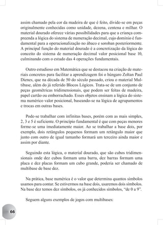 assim chamado pela cor da madeira de que é feito, divide-se em peças
     originalmente conhecidas como unidade, dezena, centena e milhar. O
     material dourado oferece várias possibilidades para que a criança com-
     preenda a lógica do sistema de numeração decimal, cujo domínio é fun-
     damental para a operacionalização no ábaco e soroban posteriormente.
     A principal função do material dourado é a concretização da lógica do
     conceito do sistema de numeração decimal valor posicional base 10,
     culminando com o estudo das 4 operações fundamentais.

         Outro estudioso em Matemática que se destacou na criação de mate-
     riais concretos para facilitar a aprendizagem foi o húngaro Zoltan Paul
     Dienes, que na década de 50 do século passado, criou o material Mul-
     tibase, além do já referido Blocos Lógicos. Trata-se de um conjunto de
     peças geométricas tridimensionais, que podem ser feitas de madeira,
     papel cartão ou emborrachado. Esses objetos ensinam a lógica do siste-
     ma numérico valor posicional, baseando-se na lógica de agrupamentos
     e trocas em outras bases.

        Pode-se trabalhar com infinitas bases, porém com as mais simples,
     2, 3 e 5 é suficiente. O princípio fundamental é que com peças menores
     forme-se uma imediatamente maior. Ao se trabalhar a base dois, por
     exemplo, dois retângulos pequenos formam um retângulo maior que
     junto com outro de igual tamanho formará um terceiro ainda maior e
     assim por diante.

        Seguindo esta lógica, o material dourado, que são cubos tridimen-
     sionais onde dez cubos formam uma barra, dez barras formam uma
     placa e dez placas formam um cubo grande, poderia ser chamado de
     multibase de base dez.

        Na prática, base numérica é o valor que determina quantos símbolos
     usamos para contar. Se estivermos na base dois, usaremos dois símbolos.
     Na base dez temos dez símbolos, os já conhecidos símbolos, “de 0 a 9”.

       Seguem alguns exemplos de jogos com multibases:

66
 