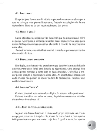 4.1. JOGO LIVRE

   Em princípio, devem ser distribuídas peças de uma mesma base para
que as crianças manipulem livremente, fazendo associações de forma
espontânea. Trata-se de um reconhecimento das peças.

   4.2. QUEM É QUEM?

   Nessa atividade as crianças vão perceber que há uma relação entre
as peças. A pergunta a ser feita é quantas peças menores vale uma peça
maior. Sobrepondo umas às outras, chegarão à relação de equivalência
entre elas.
    Posteriormente, esta atividade servirá como base para compreensão
do conceito de área.

   4.3. BRINCADEIRA DO BANCO

   Em dupla, as crianças vão exercitar o que descobriram na atividade
anterior. Para tanto, farão uma espécie de negociação. Uma criança fica
com as peças menores e outra com as peças maiores. O objetivo é tro-
car peças usando a equivalência entre elas. As quantidades iniciais de
cada criança não podem se alterar no fim da brincadeira. Solicitar que
confiram os valores.

   4.4. JOGO DO “NUNCA”

   O aluno já estará apto a entender a lógica do sistema valor posicional.
   Pode-se trabalhar em todas as bases. Aqui demonstraremos ativida-
des na base 4 e na base 10.

   4.4.1. JOGO DO NUNCA QUATRO SOLTO

    Joga-se um dado e busca-se o número de peças indicado. As crian-
ças pegam pequenos triângulos. Se a base de troca é o 4, a cada quatro
triângulos troca-se por um maior, cuja área é igual a soma dos quatro

                                                                             67
 