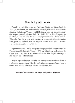 Nota de Agradecimento
   Agradecemos inicialmente ao Professor Doutor Amilton Garai da
Silva (in memorian), ex presidente da Associação Brasileira de Educa-
dores de Deficientes Visuais – ABEDEV, que pelo seu espírito inova-
dor propôs a criação da Comissão Brasileira de Estudo e Pesquisa do
Soroban, a nível do Ministério da Educação vinculada à Secretaria de
Educação Especial por ser este um desejo acalentado, durante muitos
anos, pelos educadores brasileiros que atuavam no apoio educacional
aos alunos com deficiência visual.

   Agradecemos ao Centro de Apoio Pedagógico para Atendimento às
Pessoas com Deficiência Visual – CAP de Uberaba e ao Instituto de
Cegos Brasil Central – ICBC pela cedência das fotos e a permissão para
sua publicação neste trabalho.

   Nossos agradecimentos também aos alunos com deficiência visual e
professores que ajudam a difundir conhecimentos que colaboram com a
construção de uma educação de qualidade para todos.


      Comissão Brasileira de Estudo e Pesquisa do Soroban
 