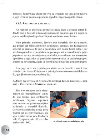 menores. Sempre que chega em 4 vai se trocando por uma peça maior e
     o jogo termina quando o primeiro jogador chegar na quinta ordem.

        4.4.2. JOGO DO NUNCA DEZ SOLTO

       Ao realizar os exercícios propostos nesse jogo, a criança estará li-
     dando com a base do sistema de numeração decimal, que é a lógica da
     operacionalização de qualquer tipo de contadores mecânicos.

        Num primeiro momento, deve-se usar materiais não estruturados,
     que podem ser palitos de picolé, de fósforos, canudos, etc. É necessário
     advertir as crianças de que a quantidade dez nunca ficará solta. Usar
     um dado para ditar a quantidade de peças que vai sendo adquirida pelos
     jogadores. A cada dez objetos acumulados, esses devem ser amarrados,
     tipo feixes e separados ou guardados em uma caixa. A cada dez grupos,
     amarra-se novamente, agora se constituindo um grupo com dez grupos.

        Esse jogo deve ser repetido por várias vezes durante o ano letivo,
     também com barras Cuisenaire e principalmente com o material doura-
     do, que já é estruturado na base dez.

     5. JOGOS DO SISTEMA DE NUMERAÇÃO DECIMAL (VALOR        POSICIONAL BASE
     DEZ) – UTILIZANDO O MATERIAL DOURADO


        Este é o momento mais siste-
     mático da “numerização” antes
     do uso formal dos contadores
     mecânicos. Seguem sugestões
     para ensinar as quatro operações
     utilizando o material dourado.
     Os valores atribuídos a cada peça
     podem ser os convencionais, ou
     seja, o cubo menor vale 1; a barra
     vale 10; a placa vale 100 e o cubo
                                            Atividade com material dourado
     maior vale 1.000.

68
 