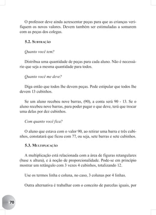 O professor deve ainda acrescentar peças para que as crianças veri-
     fiquem os novos valores. Devem também ser estimuladas a somarem
     com as peças dos colegas.

        5.2. SUBTRAÇÃO

       Quanto você tem?

        Distribua uma quantidade de peças para cada aluno. Não é necessá-
     rio que seja a mesma quantidade para todos.

       Quanto você me deve?

        Diga então que todos lhe devem peças. Pode estipular que todos lhe
     devem 13 cubinhos.

        Se um aluno recebeu nove barras, (90), a conta será 90 - 13. Se o
     aluno recebeu nove barras, para poder pagar o que deve, terá que trocar
     uma delas por dez cubinhos.

       Com quanto você fica?

       O aluno que estava com o valor 90, ao retirar uma barra e três cubi-
     nhos, constatará que ficou com 77, ou seja, sete barras e sete cubinhos.

        5.3. MULTIPLICAÇÃO

        A multiplicação está relacionada com a área de figuras retangulares
     (base x altura), e à noção de proporcionalidade. Pode-se em princípio
     mostrar um retângulo com 3 vezes 4 cubinhos, totalizando 12.

       Use os termos linha e coluna, no caso, 3 colunas por 4 linhas.

       Outra alternativa é trabalhar com o conceito de parcelas iguais, por



70
 