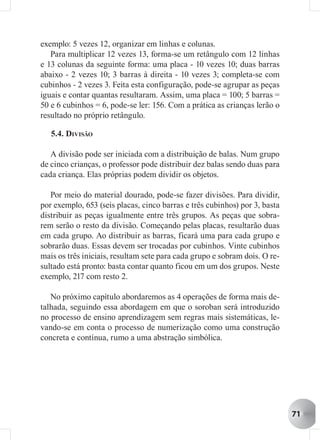exemplo: 5 vezes 12, organizar em linhas e colunas.
   Para multiplicar 12 vezes 13, forma-se um retângulo com 12 linhas
e 13 colunas da seguinte forma: uma placa - 10 vezes 10; duas barras
abaixo - 2 vezes 10; 3 barras à direita - 10 vezes 3; completa-se com
cubinhos - 2 vezes 3. Feita esta configuração, pode-se agrupar as peças
iguais e contar quantas resultaram. Assim, uma placa = 100; 5 barras =
50 e 6 cubinhos = 6, pode-se ler: 156. Com a prática as crianças lerão o
resultado no próprio retângulo.

   5.4. DIVISÃO

   A divisão pode ser iniciada com a distribuição de balas. Num grupo
de cinco crianças, o professor pode distribuir dez balas sendo duas para
cada criança. Elas próprias podem dividir os objetos.

   Por meio do material dourado, pode-se fazer divisões. Para dividir,
por exemplo, 653 (seis placas, cinco barras e três cubinhos) por 3, basta
distribuir as peças igualmente entre três grupos. As peças que sobra-
rem serão o resto da divisão. Começando pelas placas, resultarão duas
em cada grupo. Ao distribuir as barras, ficará uma para cada grupo e
sobrarão duas. Essas devem ser trocadas por cubinhos. Vinte cubinhos
mais os três iniciais, resultam sete para cada grupo e sobram dois. O re-
sultado está pronto: basta contar quanto ficou em um dos grupos. Neste
exemplo, 217 com resto 2.

   No próximo capítulo abordaremos as 4 operações de forma mais de-
talhada, seguindo essa abordagem em que o soroban será introduzido
no processo de ensino aprendizagem sem regras mais sistemáticas, le-
vando-se em conta o processo de numerização como uma construção
concreta e contínua, rumo a uma abstração simbólica.




                                                                            71
 