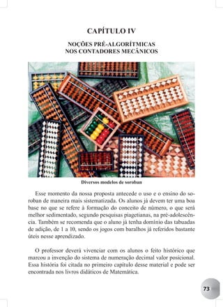 CAPÍTULO IV
                NOÇÕES PRÉ-ALGORÍTMICAS
               NOS CONTADORES MECÂNICOS




                      Diversos modelos de soroban

   Esse momento da nossa proposta antecede o uso e o ensino do so-
roban de maneira mais sistematizada. Os alunos já devem ter uma boa
base no que se refere à formação do conceito de número, o que será
melhor sedimentado, segundo pesquisas piagetianas, na pré-adolescên-
cia. Também se recomenda que o aluno já tenha domínio das tabuadas
de adição, de 1 a 10, sendo os jogos com baralhos já referidos bastante
úteis nesse aprendizado.

   O professor deverá vivenciar com os alunos o feito histórico que
marcou a invenção do sistema de numeração decimal valor posicional.
Essa história foi citada no primeiro capítulo desse material e pode ser
encontrada nos livros didáticos de Matemática.

                                                                          73
 