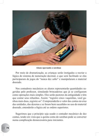 Aluno operando o soroban

        Por meio de dramatização, as crianças serão instigadas a recriar a
     lógica do sistema de numeração decimal, o que será facilitado se elas
     participaram de jogos do “nunca dez solto” e manipularam o material
     dourado.

        Nos contadores mecânicos os alunos representarão quantidades su-
     geridas pelo professor, simulando brincadeiras que já se configuram
     como operações mais simples. Eles serão pastores da antiguidade e têm
     que contar seus rebanhos. Assim: “registre cinco vaquinhas, você ga-
     nhou mais duas, registre-as”. Compreenderão o valor das contas no eixo
     das unidades, das dezenas e se foram bem sucedidos no uso do material
     dourado, entenderão a lógica até as ordens superiores.

        Sugerimos que a princípio seja usado o contador mecânico de dez
     contas, tendo em vista que a quinta conta do soroban pode se converter
     numa complicação desnecessária para iniciantes.


74
 