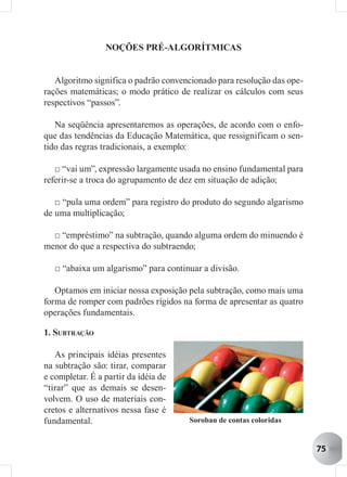 NOÇÕES PRÉ-ALGORÍTMICAS


   Algoritmo significa o padrão convencionado para resolução das ope-
rações matemáticas; o modo prático de realizar os cálculos com seus
respectivos “passos”.

   Na seqüência apresentaremos as operações, de acordo com o enfo-
que das tendências da Educação Matemática, que ressignificam o sen-
tido das regras tradicionais, a exemplo:

   □ “vai um”, expressão largamente usada no ensino fundamental para
referir-se a troca do agrupamento de dez em situação de adição;

   □ “pula uma ordem” para registro do produto do segundo algarismo
de uma multiplicação;

  □ “empréstimo” na subtração, quando alguma ordem do minuendo é
menor do que a respectiva do subtraendo;

   □ “abaixa um algarismo” para continuar a divisão.

   Optamos em iniciar nossa exposição pela subtração, como mais uma
forma de romper com padrões rígidos na forma de apresentar as quatro
operações fundamentais.

1. SUBTRAÇÃO

   As principais idéias presentes
na subtração são: tirar, comparar
e completar. É a partir da idéia de
“tirar” que as demais se desen-
volvem. O uso de materiais con-
cretos e alternativos nessa fase é
fundamental.                          Soroban de contas coloridas


                                                                        75
 