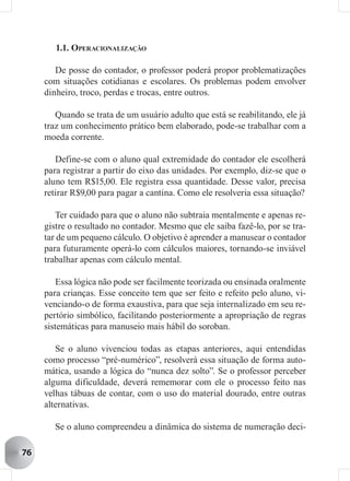 1.1. OPERACIONALIZAÇÃO

        De posse do contador, o professor poderá propor problematizações
     com situações cotidianas e escolares. Os problemas podem envolver
     dinheiro, troco, perdas e trocas, entre outros.

        Quando se trata de um usuário adulto que está se reabilitando, ele já
     traz um conhecimento prático bem elaborado, pode-se trabalhar com a
     moeda corrente.

        Define-se com o aluno qual extremidade do contador ele escolherá
     para registrar a partir do eixo das unidades. Por exemplo, diz-se que o
     aluno tem R$15,00. Ele registra essa quantidade. Desse valor, precisa
     retirar R$9,00 para pagar a cantina. Como ele resolveria essa situação?

        Ter cuidado para que o aluno não subtraia mentalmente e apenas re-
     gistre o resultado no contador. Mesmo que ele saiba fazê-lo, por se tra-
     tar de um pequeno cálculo. O objetivo é aprender a manusear o contador
     para futuramente operá-lo com cálculos maiores, tornando-se inviável
     trabalhar apenas com cálculo mental.

         Essa lógica não pode ser facilmente teorizada ou ensinada oralmente
     para crianças. Esse conceito tem que ser feito e refeito pelo aluno, vi-
     venciando-o de forma exaustiva, para que seja internalizado em seu re-
     pertório simbólico, facilitando posteriormente a apropriação de regras
     sistemáticas para manuseio mais hábil do soroban.

        Se o aluno vivenciou todas as etapas anteriores, aqui entendidas
     como processo “pré-numérico”, resolverá essa situação de forma auto-
     mática, usando a lógica do “nunca dez solto”. Se o professor perceber
     alguma dificuldade, deverá rememorar com ele o processo feito nas
     velhas tábuas de contar, com o uso do material dourado, entre outras
     alternativas.

       Se o aluno compreendeu a dinâmica do sistema de numeração deci-

76
 