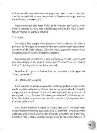 mal vivenciado exaustivamente em jogos anteriores, retira a conta que
vale 10, que simbolicamente contém o 9, e devolve o troco para o eixo
das unidades, que no caso é 1 .

   Ressaltamos que esse aprendizado pode ser mais significativo, autô-
nomo e substancial, caso haja a manipulação prévia dos jogos e mate-
riais propostos no capítulo anterior.

2. ADIÇÃO

   Na adição deve sempre estar presente a idéia de juntar. Em todo o
processo de formação do conceito de número a criança tem oportunida-
des diversas de fazer adições, tanto nos jogos, quanto no manuseio do
material dourado e outros materiais concretos.

   Se a criança já internalizou a idéia do “nunca dez solto”, o professor
não necessita partir de pequenas somas sem “reservas”, ou seja, poderá
utilizar “vai um grupo de dez (uma dezena)” .

  Inicialmente a palavra dezena deve ser substituída pela expressão
“um grupo de dez”.

   2.1. OPERACIONALIZAÇÃO

   Uma situação de adição no contador mecânico poderá ser apresenta-
da da seguinte maneira: escolhe-se uma das extremidades do contador
e representa-se o número 15 por uma conta que vale um grupo de 10
no segundo eixo e 5 contas soltas no eixo à direita do número anterior.
É preciso juntar ou acrescentar mais 9 contas às 15 já representadas.
Como se pode fazer?

   Se o aluno dominou a lógica do “nunca dez solto”, colocará mais
uma conta na ordem onde cada conta vale 10 e retirará 1 conta da ordem
onde cada conta vale 1, ou seja, das unidades. Pensamos que é mais sig-
nificativo para o aluno entender que precisou de mais um grupo de 10


                                                                            77
 