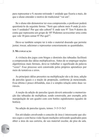 para representar o 9, mesmo retirando 1 unidade que ficaria a mais, do
     que o aluno entender o motivo do tradicional “vai um”.

        Se o aluno não demonstrar ter essa compreensão, o professor poderá
     questioná-lo da seguinte forma: “Será que cabem mais 9 onde já exis-
     tem 5 unidades? Por que não cabem? E onde tem 9? Tem 9 dentro da
     conta que representa um grupo de 10? Podemos acrescentar uma conta
     que vale 10 para somar 9? Por quê?”.

        Deve-se também sempre ter à mão o material dourado que permite
     juntar, trocar, adicionar e representar concretamente as quantidades.

     3. MULTIPLICAÇÃO

        A vivência dos jogos com bingos e dominós das tabuadas facilitará
     a compreensão das idéias multiplicativas. Antes de se empregar noções
     algorítmicas mais formais, deve-se trabalhar o significado da palavra
     “vezes”. Esse processo será construído pelos próprios aprendizes por
     meio de tentativas e erros.

        As principais idéias presentes na multiplicação são a de área, adição
     de parcelas iguais e a noção de proporção, conforme já mencionado.
     Essa última é pouco difundida, mas é a simples relação entre duas va-
     riáveis.

        A noção da adição de parcelas iguais deverá anteceder a memoriza-
     ção das tabuadas de multiplicar, sendo construída, por exemplo, pela
     manipulação de um quadro com cem botões eqüidistantes (quadro de
     botões).

       Na adição de parcelas iguais, temos: 3+3+3=3x3

        Em atividades envolvendo o conceito de área é interessante que alu-
     nos cegos e com baixa visão façam medições utilizando quadrados para
     obter a área da sua carteira, do seu material escolar, do piso da sala.


78
 