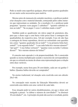 Pode-se medir uma superfície qualquer, observando quantos quadrados
de um metro serão necessários para medi-la.

   Mesmo antes do manuseio do contador mecânico, o professor poderá
criar situações com o material dourado, começando pelos cubos meno-
res que representam as unidades. Se o resultado é 6, o professor pode
perguntar: “quantas vezes peguei 2 cubinhos?” “quantos cubinhos te-
mos ao todo?” “Se eu pegar 2 vezes 3 cubinhos muda o total?”

   Também pode-se quadricular em relevo papel de gramatura alta,
para que o aluno cego e com baixa visão possa fazer a contagem dos
quadradinhos da respectiva área, 3x4 por exemplo. Caso ele não faça
a contagem de forma espontânea, deverá ser estimulado com questões
tais como: “quantos quadrados há ao todo?” “e na primeira linha hori-
zontal?” “e na segunda linha?” “e em cada linha há o mesmo número?”
“por quê?” “e nas linhas verticais?” “quantas vezes eu tenho 3 colunas
dessas?” “há o mesmo número de linhas?”

   O conceito mais apurado é o de proporcionalidade. Ele é construído
quando se ensina multiplicação usando o raciocínio de correspondência
em que se estimula na mente do aluno uma representação para a relação
entre duas variáveis.

   Por exemplo, numa festa para 20 convidados, cada um vai ganhar 3
balões. Quantos balões deverão ser comprados?

  No ensino tradicional, tal situação seria resolvida com um cálculo:
20x3=60.

  Na concepção mais recente da Educação Matemática deverá ser
construída uma tabela com uma variável de cada lado.

   Essa situação pode ter outros desdobramentos, em que o aluno será
instigado a pensar: “se dobrar o número de convidados?” “se diminuir
10 convidados?”, etc. A princípio ele pode não acertar o resultado, porém

                                                                            79
 
