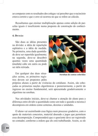 ao comparar com os resultados dos colegas vai perceber que o raciocínio
     estava correto e que o erro só ocorreu no que se refere ao cálculo.

        Ressaltamos que ensinar multiplicação apenas como adição de par-
     celas iguais é insuficiente numa proposta de construção do conheci-
     mento.

     4. DIVISÃO

        São duas as idéias presentes
     na divisão: a idéia de repartição
     eqüitativa e a idéia de medida.
     Na primeira, uma dada quantida-
     de deve ser repartida igualmente;
     na segunda, deve-se descobrir
     quantas vezes uma quantidade
     (medida) cabe em outra ou pode
     ser dela retirada.

        Em qualquer das duas situa-              Soroban de contas coloridas
     ções acima, os primeiros regis-
     tros devem ser propostos pelos
     próprios alunos a partir de vivências do cotidiano. Assim, são esbo-
     çadas as primeiras noções algorítmicas e posteriormente, a partir do
     ingresso no ensino fundamental, será apresentado gradativamente o
     algoritmo no soroban.

        Nas atividades iniciais, deve-se chamar a atenção do aluno para a
     diferença entre dividir a quantidade como um todo e quando a mesma é
     decomposta em ordens como centenas, dezenas e unidades.

        O aluno vai assimilando essa lógica num processo gradativo, com o
     apoio de materiais concretos, material dourado e jogos que permitem
     essa decomposição. Compreenderá que o quociente deve ser registrado
     no contador, conforme a ordem que ele está trabalhando. Assim, se ele

80
 
