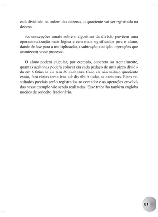 está dividindo na ordem das dezenas, o quociente vai ser registrado na
dezena.

   As concepções atuais sobre o algoritmo da divisão prevêem uma
operacionalização mais lógica e com mais significados para o aluno,
dando ênfase para a multiplicação, a subtração e adição, operações que
acontecem nesse processo.

   O aluno poderá calcular, por exemplo, concreta ou mentalmente,
quantas azeitonas poderá colocar em cada pedaço de uma pizza dividi-
da em 6 fatias se ele tem 30 azeitonas. Caso ele não saiba o quociente
exato, fará várias tentativas até distribuir todas as azeitonas. Estes re-
sultados parciais serão registrados no contador e as operações envolvi-
das nesse exemplo vão sendo realizadas. Esse trabalho também engloba
noções de conceito fracionário.




                                                                             81
 