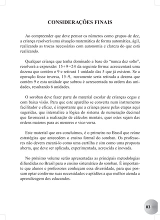 CONSIDERAÇÕES FINAIS

   Ao compreender que deve pensar os números como grupos de dez,
a criança resolverá uma situação matemática de forma automática, ágil,
realizando as trocas necessárias com autonomia e clareza do que está
realizando.

   Qualquer criança que tenha dominado a base do “nunca dez solto”,
resolverá a expressão: 15+9 =24 da seguinte forma: acrescentará uma
dezena que contém o 9 e retirará 1 unidade das 5 que já existem. Se a
operação fosse inversa, 15 -9, novamente seria retirada a dezena que
contém 9 e esta unidade que sobrou é acrescentada na ordem das uni-
dades, resultando 6 unidades.

   O soroban deve fazer parte do material escolar de crianças cegas e
com baixa visão. Para que este aparelho se converta num instrumento
facilitador e eficaz, é importante que a criança passe pelas etapas aqui
sugeridas, que internalize a lógica do sistema de numeração decimal
que favorecerá a realização de cálculos mentais, quer estes sejam das
ordens maiores para as menores e vice-versa.

   Este material que ora concluímos, é o primeiro no Brasil que reúne
estratégias que antecedem o ensino formal do soroban. Os professo-
res não devem encará-lo como uma cartilha e sim como uma proposta
aberta, que deve ser aplicada, experimentada, acrescida e inovada.

   No próximo volume serão apresentadas as principais metodologias
difundidas no Brasil para o ensino sistemático do soroban. É importan-
te que alunos e professores conheçam essa diversidade, para que pos-
sam optar conforme suas necessidades e aptidões a que melhor atenda a
aprendizagem dos educandos.




                                                                           83
 