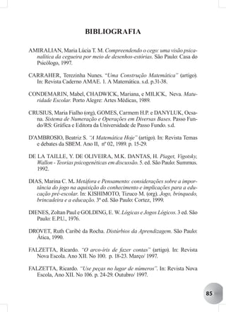 BIBLIOGRAFIA

AMIRALIAN, Maria Lúcia T. M. Compreendendo o cego: uma visão psica-
  nalítica da cegueira por meio de desenhos-estórias. São Paulo: Casa do
  Psicólogo, 1997.

CARRAHER, Terezinha Nunes. “Uma Construção Matemática” (artigo).
  In: Revista Caderno AMAE. 1. A Matemática. s.d. p.31-38.

CONDEMARIN, Mabel, CHADWICK, Mariana, e MILICK, Neva. Matu-
  ridade Escolar. Porto Alegre: Artes Médicas, 1989.

CRUSIUS, Maria Fialho (org), GOMES, Carmem H.P. e DANYLUK, Ocsa-
  na. Sistema de Numeração e Operações em Diversas Bases. Passo Fun-
  do/RS: Gráfica e Editora da Universidade de Passo Fundo. s.d.

D’AMBROSIO, Beatriz S. “A Matemática Hoje” (artigo). In: Revista Temas
   e debates da SBEM. Ano II, nº 02, 1989. p. 15-29.

DE LA TAILLE, Y. DE OLIVEIRA, M.K. DANTAS, H. Piaget, Vigotsky,
   Wallon - Teorias psicogenéticas em discussão. 5. ed. São Paulo: Summus.
   1992.

DIAS, Marina C. M. Metáfora e Pensamento: considerações sobre a impor-
   tância do jogo na aquisição do conhecimento e implicações para a edu-
   cação pré-escolar. In: KISHIMOTO, Tizuco M. (org). Jogo, brinquedo,
   brincadeira e a educação. 3ª ed. São Paulo: Cortez, 1999.

DIENES, Zoltan Paul e GOLDING, E. W. Lógicas e Jogos Lógicos. 3 ed. São
   Paulo: E.P.U., 1976.

DROVET, Ruth Caribé da Rocha. Distúrbios da Aprendizagem. São Paulo:
  Ática, 1990.

FALZETTA, Ricardo. “O arco-íris de fazer contas” (artigo). In: Revista
  Nova Escola. Ano XII. No 100. p. 18-23. Março/ 1997.

FALZETTA, Ricardo. “Use peças no lugar de números”. In: Revista Nova
  Escola, Ano XII. No 106. p. 24-29. Outubro/ 1997.


                                                                             85
 