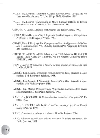 FALZETTA, Ricardo. “Construa a Lógica Bloco a Bloco” (artigo). In: Re-
       vista Nova Escola, Ano XIII. No 111. p. 24-29. Outubro/ 1998.

     FALZETTA, Ricardo. “Matemática da Mão à Cabeça” (artigo). In: Revista
       Nova Escola, Ano X. No 89. p. 08-15. Novembro/1995.

     GÊNOVA, A. Carlos. Tangram em Origami. São Paulo: Global, 1990.

     GOULART, Íris Barbosa. Piaget: Experiências Básicas para Utilização pelo
       Professor. 6 ed. Petrópolis: Vozes, 1990.

     GROSSI, Éster Pillar (org). Um Espaço para Ficar Inteligente – Multiplica-
       ção e Construtivismo. Vol. 05. Série Didática Pós-Piagetiana. Erechim/
       RS: Edelbra. s.d.

     GRUPO DESAFIO: SOARES, Eduardo, CASTRO, Monica e BURIASCO,
       Regina Luzia Corio de Mathema. Rio de Janeiro: Childhope (apoio
       UNICEF), 1989.

     IFRAH, George. Os números: a história de uma grande invenção. São Pau-
        lo: Global, 1989.

     IMENES, Luis Márcio. Brincando com os números. (Col. Vivendo a Mate-
       mática). 2 ed. São Paulo: Scipione, 1988.

     IMENES, Luis Márcio. A Numeração Indo-Arábica. (Col. Vivendo a Mate-
       mática). São Paulo: Scipione, 1989.

     IMENES, Luis Márcio. Os Números na História da Civilização. (Col. Viven-
       do a Matemática). São Paulo: Scipione, 1989.

     KAMII, C. e DECLARK, G. Reinventando a aritmética. Campinas-SP: Pa-
       pirus, 1992.

     KAMII, C. JOSEPH, Linda Leslie. Aritmética: novas perspectivas. Campi-
       nas-SP: Papirus, 1992.

     KAMII, Constance. A criança e o número. Brasília: Papirus, 2000.

     KATO, Fukutaro. Sorobã pelo método moderno. 2ª edição melhorada. São
       Paulo: (mimeo), 1961.


86
 