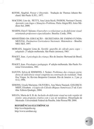 KOTHE, Siegfrid. Pensar é Divertido. Tradução de Thomas Johann Bu-
  chard. São Paulo: E.P.U., 1977.

MACEDO, Lino de, PETTY, Ana Lúcia Sicoli, PASSOS, Norimar Chreste.
  Aprender com Jogos e Situações-Problema. Porto Alegre/RS: Artes Mé-
  dicas Sul, 2000.

MASINI, Elcie F. Salzano. O perceber e o relacionar-se do deficiente visual:
  orientando professores especializados. Brasília: Corde, 1994.

MINISTÉRIO DA EDUCAÇÃO - SECRETARIA DE ENSINO FUNDA-
  MENTAL. Parâmetros Curriculares Nacionais: Matemática – Brasília:
  MEC/SEF, 1997.

MORAES, Joaquim Lima de. Sorobã: aparelho de cálculo para cegos –
  adaptado. 2ª edição melhorada. São Paulo: (mimeo), 1965.

PIAGET, Jean. A psicologia da criança. Rio de Janeiro: Bertrand do Brasil,
   1993.

PIAGET, Jean. Psicologia e pedagogia. 4ª edição melhorada. São Paulo: Fo-
   rense Universitária, 1961.

SANTIN, Sylvia & SIMMONS, J. Nesker. Problemas das crianças porta-
  doras de deficiência visual congênita na construção da realidade. Trad.
  Ilza Viegas. In: Revista Benjamin Constant. Rio de Janeiro: n. 2 jan. p.
  4-12, 1996.

SIMONS, Ursula Marianne, OLIVEIRA, Ana Maria Nauiack; GOLDSCH-
   MIDT, Elizabete A Lógica do Cálculo (Réguas Numéricas) 2ª ed. Curi-
   tiba: Editora Qualogic, 2004.

SOUZA, Maria do S. B. de. Inclusão do deficiente visual na rede regular de
  ensino: uma proposta criativa com o uso de metáforas. Dissertação de
  Mestrado. Universidade Federal da Paraíba. João Pessoa/PB: 2000.

   REFERÊNCIAS ELETRÔNICAS
   http://es.wikepedia.org
   http://www.soroban.org



                                                                               87
 