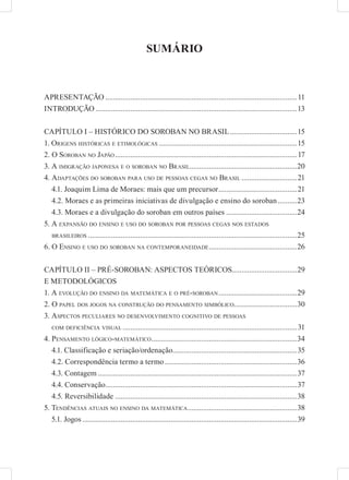 SUMÁRIO



APRESENTAÇÃO ....................................................................................................11
INTRODUÇÃO .........................................................................................................13


CAPÍTULO I – HISTÓRICO DO SOROBAN NO BRASIL ...................................15
1. ORIGENS HISTÓRICAS E ETIMOLÓGICAS ........................................................................15
2. O SOROBAN NO JAPÃO ...............................................................................................17
3. A IMIGRAÇÃO JAPONESA E O SOROBAN NO BRASIL........................................................20
4. ADAPTAÇÕES DO SOROBAN PARA USO DE PESSOAS CEGAS NO BRASIL .............................21
   4.1. Joaquim Lima de Moraes: mais que um precursor .........................................21
   4.2. Moraes e as primeiras iniciativas de divulgação e ensino do soroban ..........23
   4.3. Moraes e a divulgação do soroban em outros países .....................................24
5. A EXPANSÃO DO ENSINO E USO DO SOROBAN POR PESSOAS CEGAS NOS ESTADOS
   BRASILEIROS .............................................................................................................25

6. O ENSINO E USO DO SOROBAN NA CONTEMPORANEIDADE ..............................................26


CAPÍTULO II – PRÉ-SOROBAN: ASPECTOS TEÓRICOS..................................29
E METODOLÓGICOS
1. A EVOLUÇÃO DO ENSINO DA MATEMÁTICA E O PRÉ-SOROBAN .........................................29
2. O PAPEL DOS JOGOS NA CONSTRUÇÃO DO PENSAMENTO SIMBÓLICO.................................30
3. ASPECTOS PECULIARES NO DESENVOLVIMENTO COGNITIVO DE PESSOAS
   COM DEFICIÊNCIA VISUAL ...........................................................................................31

4. PENSAMENTO LÓGICO-MATEMÁTICO ............................................................................34
   4.1. Classificação e seriação/ordenação.................................................................35
   4.2. Correspondência termo a termo .....................................................................36
   4.3. Contagem ........................................................................................................37
   4.4. Conservação....................................................................................................37
   4.5. Reversibilidade ...............................................................................................38
5. TENDÊNCIAS ATUAIS NO ENSINO DA MATEMÁTICA .........................................................38
   5.1. Jogos ................................................................................................................39
 