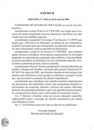 ANEXO II
                     PORTARIA Nº 1.010, de 10 de maio de 2006

        O MINISTRO DE ESTADO DA EDUCAÇÃO, no uso de suas atri-
     buições e
        considerando o artigo 59 da Lei nº 9.394/1996, que dispõe que os sis-
     temas de ensino assegurarão recursos educativos específicos aos edu-
     candos com necessidades especiais;
        considerando o parágrafo 2º do artigo 27 do Decreto nº 3.298/99, que
     dispõe que o Ministério da Educação, no âmbito de sua competência,
     expedirá instruções para que os programas da educação superior inclu-
     am itens relacionados à pessoa portadora de deficiência;
        considerando o artigo 61 do Decreto nº 5.296/2004, que considera
     ajudas técnicas os produtos, instrumentos, equipamentos ou tecnologia
     adaptados ou especialmente projetados para melhorar a funcionalidade
     da pessoa portadora de deficiência ou com mobilidade reduzida, favo-
     recendo a autonomia pessoal, total ou assistida;
        considerando o Parecer Técnico emitido pela Comissão Brasileira de
     Estudo e Pesquisa do Soroban, instituída pela portaria Ministerial Nº
     657 de 07 de março de 2002, que aborda a situação de desvantagem das
     pessoas com deficiência visual quando se submetem a qualquer exame
     que seja necessário a execução de cálculos matemáticos;
        considerando que o Soroban é um contador mecânico adaptado para
     uso das pessoas com deficiência visual, cuja manipulação depende ex-
     clusivamente do raciocínio, domínio e destreza do usuário, diferindo,
     portanto, da calculadora eletrônica, que é um aparelho de processamen-
     to e automação do cálculo, sem a intervenção do raciocínio, resolve:
        Art. 1º Instituir o Soroban como um recurso educativo específico
     imprescindível para a execução de cálculos matemáticos por alunos
     com deficiência visual
        Art. 2º Esta Portaria entra em vigor na data de sua publicação.

                               Fernando Haddad
                        Ministro de Estado da Educação


92
 