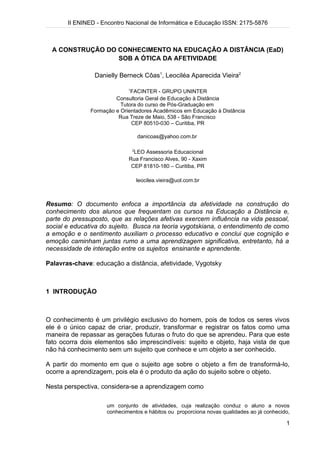 II ENINED - Encontro Nacional de Informática e Educação ISSN: 2175-5876



  A CONSTRUÇÃO DO CONHECIMENTO NA EDUCAÇÃO A DISTÂNCIA (EaD)
                  SOB A ÓTICA DA AFETIVIDADE

                Danielly Berneck Côas1, Leociléa Aparecida Vieira2

                             1
                              FACINTER - GRUPO UNINTER
                        Consultoria Geral de Educação à Distância
                          Tutora do curso de Pós-Graduação em
               Formação e Orientadores Acadêmicos em Educação à Distância
                         Rua Treze de Maio, 538 - São Francisco
                              CEP 80510-030 – Curitiba, PR

                                     danicoas@yahoo.com.br

                                 2
                               LEO Assessoria Educacional
                             Rua Francisco Alves, 90 - Xaxim
                              CEP 81810-180 – Curitiba, PR

                                     leocilea.vieira@uol.com.br



Resumo: O documento enfoca a importância da afetividade na construção do
conhecimento dos alunos que frequentam os cursos na Educação a Distância e,
parte do pressuposto, que as relações afetivas exercem influência na vida pessoal,
social e educativa do sujeito. Busca na teoria vygotskiana, o entendimento de como
a emoção e o sentimento auxiliam o processo educativo e conclui que cognição e
emoção caminham juntas rumo a uma aprendizagem significativa, entretanto, há a
necessidade de interação entre os sujeitos ensinante e aprendente.

Palavras-chave: educação a distância, afetividade, Vygotsky



1 INTRODUÇÃO



O conhecimento é um privilégio exclusivo do homem, pois de todos os seres vivos
ele é o único capaz de criar, produzir, transformar e registrar os fatos como uma
maneira de repassar as gerações futuras o fruto do que se aprendeu. Para que este
fato ocorra dois elementos são imprescindíveis: sujeito e objeto, haja vista de que
não há conhecimento sem um sujeito que conhece e um objeto a ser conhecido.

A partir do momento em que o sujeito age sobre o objeto a fim de transformá-lo,
ocorre a aprendizagem, pois ela é o produto da ação do sujeito sobre o objeto.

Nesta perspectiva, considera-se a aprendizagem como

                     um conjunto de atividades, cuja realização conduz o aluno a novos
                     conhecimentos e hábitos ou proporciona novas qualidades ao já conhecido,

                                                                                           1
 