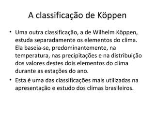 A classificação de Köppen
• Uma outra classificação, a de Wilhelm Köppen,
estuda separadamente os elementos do clima.
Ela baseia-se, predominantemente, na
temperatura, nas precipitações e na distribuição
dos valores destes dois elementos do clima
durante as estações do ano.
• Esta é uma das classificações mais utilizadas na
apresentação e estudo dos climas brasileiros.
 