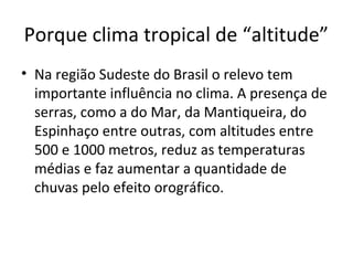 Porque clima tropical de “altitude”
• Na região Sudeste do Brasil o relevo tem
importante influência no clima. A presença de
serras, como a do Mar, da Mantiqueira, do
Espinhaço entre outras, com altitudes entre
500 e 1000 metros, reduz as temperaturas
médias e faz aumentar a quantidade de
chuvas pelo efeito orográfico.
 