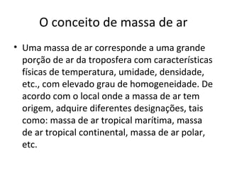 O conceito de massa de ar
• Uma massa de ar corresponde a uma grande
porção de ar da troposfera com características
físicas de temperatura, umidade, densidade,
etc., com elevado grau de homogeneidade. De
acordo com o local onde a massa de ar tem
origem, adquire diferentes designações, tais
como: massa de ar tropical marítima, massa
de ar tropical continental, massa de ar polar,
etc.
 