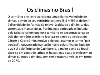 Os climas no Brasil
O território brasileiro apresenta uma relativa variedade de
climas, devido ao seu território extenso (8,5 milhões de km2
),
à diversidade de formas de relevo, à altitude e dinâmica das
correntes e massas de ar. Porém, essa variedade é limitada
pela faixa zonal em que este território se encontra: cerca de
90% do território brasileiro localiza-se entre os trópicos de
Câncer e Capricórnio, motivo pelo qual usamos o termo "país
tropical". Atravessado na região norte pela Linha do Equador
e ao sul pelo Trópico de Capricórnio, a maior parte do Brasil
situa-se em zonas de latitudes baixas, nas quais prevalecem os
climas quentes e úmidos, com temperaturas médias em torno
de 20 ºC.
 