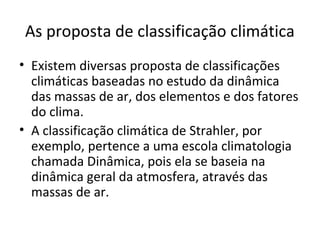 As proposta de classificação climática
• Existem diversas proposta de classificações
climáticas baseadas no estudo da dinâmica
das massas de ar, dos elementos e dos fatores
do clima.
• A classificação climática de Strahler, por
exemplo, pertence a uma escola climatologia
chamada Dinâmica, pois ela se baseia na
dinâmica geral da atmosfera, através das
massas de ar.
 