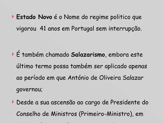 Estado Novo  é o Nome do regime politico que vigorou  41 anos em Portugal sem interrupção. É também chamado  Salazarismo , embora este último termo possa também ser aplicado apenas ao período em que António de Oliveira Salazar governou; Desde a sua ascensão ao cargo de Presidente do Conselho de Ministros (Primeiro-Ministro), em 1932, até ao seu afastamento por doença em 1968.  