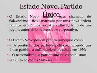 O Estado Novo, muitas vezes chamado de Salazarismo , ficou marcado por uma nova ordem política, económica, social e cultural, fruto de um regime autoritário, repressivo e corporativo. O Estado Novo pôs em prática princípios como: -  A proibição dos partidos políticos, havendo um único partido, a união nacional fundada em 1930; -  O nacionalismo, o patriotismo e o colonialismo; - O culto ao chefe ( Salazar).  