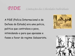A PiDE (Polícia Internacional e de Defesa do Estado) era uma policia, politica que controlava o povo, intimidando-o para que apoiasse e fosse a favor do regime Salazarista. 