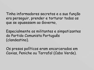 Tinha informadores secretos e a sua função era perseguir, prender e torturar todos os que se opusessem ao Governo,  Especialmente os militantes e simpatizantes do Partido Comunista Português (clandestino).  Os presos políticos eram encarcerados em Caxias, Peniche ou Tarrafal (Cabo Verde). 