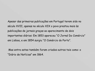 Apesar das primeiras publicações em Portugal terem sido no século XVII, apenas no século XIX o povo prestou mais às publicações de jornais graças ao aparecimento de dois importantes diários: Em 1853 apareceu “O Jornal Do Comércio” em Lisboa, e em 1854 surgiu “O Comércio do Porto”. Mas entre estes também foram criados outros tais como: o “Diário de Notícias” em 1864. 