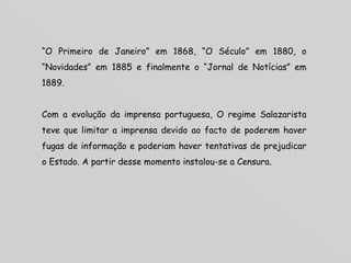 “ O Primeiro de Janeiro” em 1868, “O Século” em 1880, o “Novidades” em 1885 e finalmente o “Jornal de Notícias” em 1889. Com a evolução da imprensa portuguesa, O regime Salazarista teve que limitar a imprensa devido ao facto de poderem haver fugas de informação e poderiam haver tentativas de prejudicar o Estado. A partir desse momento instalou-se a Censura. 