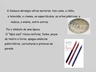 A Censura abrangia vários sectores, tais como, a rádio, a televisão, o cinema, os espectáculos, as artes plásticas, a música, o ensino, entre outros.  Foi o símbolo de uma época. O “lápis azul” riscou notícias, fados, peças de teatro e livros, apagou anúncios publicitários, caricaturas e pinturas de parede.  