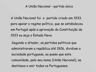 A União Nacional – partido único A União Nacional foi  o  partido criado em 1933, para apoiar o regime político, que se estabeleceu em Portugal após a aprovação da Constituição de 1933 ou seja o Estado Novo. Segundo o ditador, os partidos políticos que administraram a república até 1926, dividiam a sociedade portuguesa, ao passo que esta comunidade, pelo seu nome (União Nacional), se destinava a unir todos os Portugueses.  