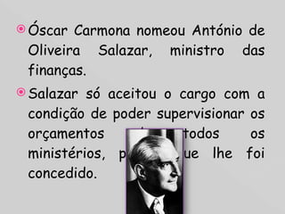 Óscar Carmona nomeou António de Oliveira Salazar, ministro das finanças. Salazar só aceitou o cargo com a condição de poder supervisionar os orçamentos de todos os ministérios, pedido que lhe foi concedido.  