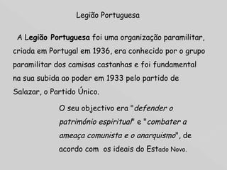 Legião Portuguesa      A L egião Portuguesa  foi uma organização paramilitar, criada em Portugal em 1936, era conhecido por o grupo paramilitar dos camisas castanhas e foi fundamental na sua subida ao poder em 1933 pelo partido de Salazar, o Partido Único. O seu objectivo era " defender o património espiritual " e " combater a ameaça comunista e o anarquismo ", de acordo com  os ideais do Est ado Novo.  