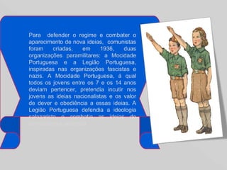 Para  defender o regime e combater o aparecimento de nova ideias,  comunistas foram criadas, em 1936, duas organizações paramilitares: a Mocidade Portuguesa e a Legião Portuguesa, inspiradas nas organizações fascistas e nazis. A Mocidade Portuguesa, á qual todos os jovens entre os 7 e os 14 anos deviam pertencer, pretendia incutir nos jovens as ideias nacionalistas e os valor de dever e obediência a essas ideias. A Legião Portuguesa defendia a ideologia salazarista e combatia as ideias de comunismo e anarquia.  