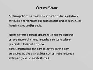 Corporativismo Sistema político ou económico no qual o poder legislativo é atribuído a corporações que representam grupos económicos, industriais ou profissionais.  Neste sistema o Estado denomina-se árbitro supremo, assegurando o direito ao trabalho e ao justo salário, proibindo o lock-out e a greve.  Estas corporações têm com objectivo gerar o bom entendimento dos empresários com os trabalhadores e extinguir greves e manifestações . 