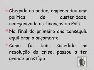 Chegado ao poder, empreendeu uma política de austeridade, reorganizado as finanças do País. No final do primeiro ano conseguiu equilibrar o orçamento.  Como foi bem sucedido na resolução da crise, passou a ter grande prestígio. 