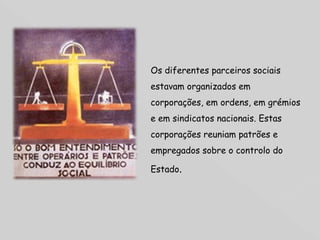 Os diferentes parceiros sociais estavam organizados em corporações, em ordens, em grémios e em sindicatos nacionais. Estas corporações reuniam patrões e empregados sobre o controlo do Estado .  