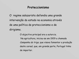 Proteccionismo O  regime salazarista defendia uma grande intervenção do estado na economia através de uma política de proteccionismo e de dirigismo. O objectivo principal era a autarcia. Na agricultura, iniciou-se em 1929 a chamada  Campanha do trigo,  que visava fomentar a produção deste cereal, que, em grande parte, Portugal tinha de importar. 