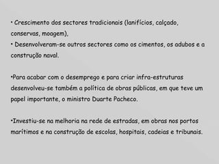 Crescimento dos sectores tradicionais (lanifícios, calçado, conservas, moagem),  Desenvolveram-se outros sectores como os cimentos, os adubos e a construção naval.  Para acabar com o desemprego e para criar infra-estruturas desenvolveu-se também a política de obras públicas, em que teve um papel importante, o ministro Duarte Pacheco.  Investiu-se na melhoria na rede de estradas, em obras nos portos marítimos e na construção de escolas, hospitais, cadeias e tribunais. 