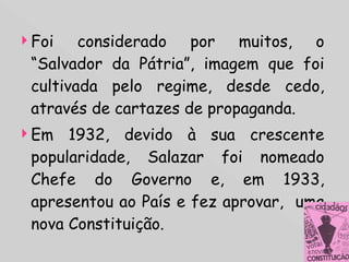 Foi considerado por muitos, o “Salvador da Pátria”, imagem que foi cultivada pelo regime, desde cedo, através de cartazes de propaganda. Em 1932, devido à sua crescente popularidade, Salazar foi nomeado Chefe do Governo e, em 1933, apresentou ao País e fez aprovar,  uma nova Constituição. 